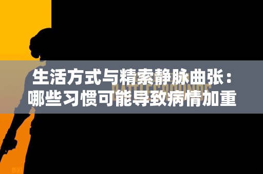生活方式与精索静脉曲张：哪些习惯可能导致病情加重？
