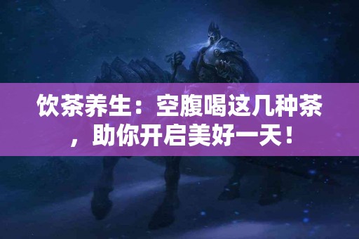 饮茶养生：空腹喝这几种茶，助你开启美好一天！
