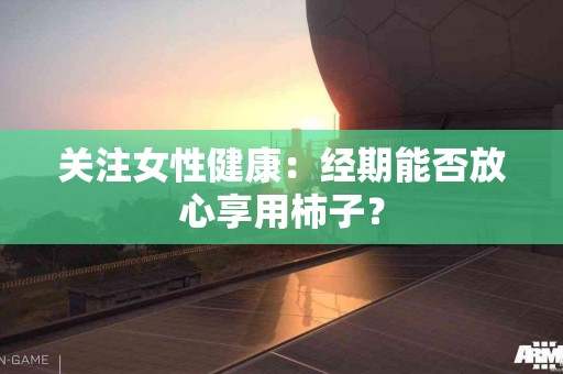 关注女性健康：经期能否放心享用柿子？