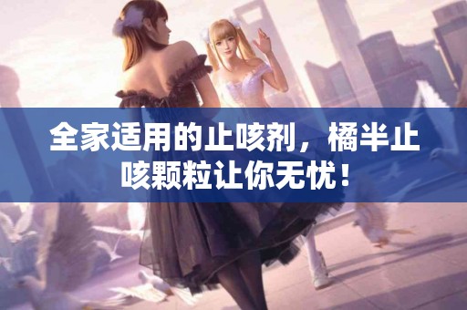 全家适用的止咳剂，橘半止咳颗粒让你无忧！