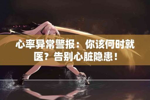 心率异常警报：你该何时就医？告别心脏隐患！