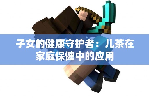 子女的健康守护者：儿茶在家庭保健中的应用
