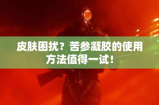 皮肤困扰？苦参凝胶的使用方法值得一试！