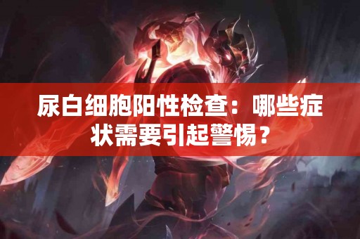尿白细胞阳性检查：哪些症状需要引起警惕？