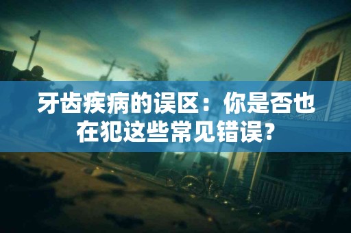 牙齿疾病的误区：你是否也在犯这些常见错误？