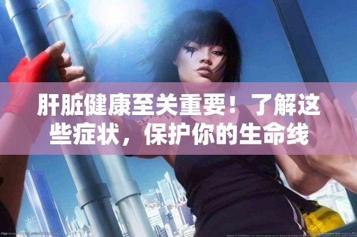 肝脏健康至关重要！了解这些症状，保护你的生命线