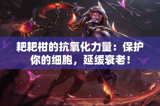 耙耙柑的抗氧化力量：保护你的细胞，延缓衰老！