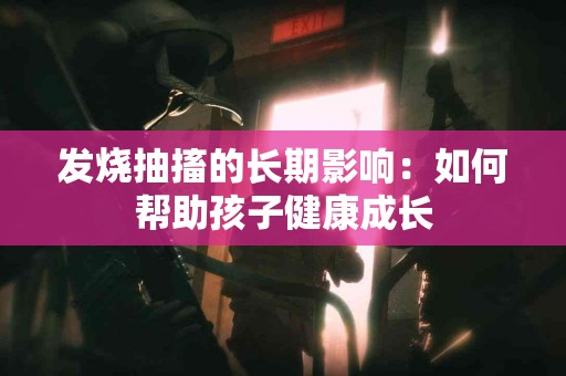 发烧抽搐的长期影响：如何帮助孩子健康成长