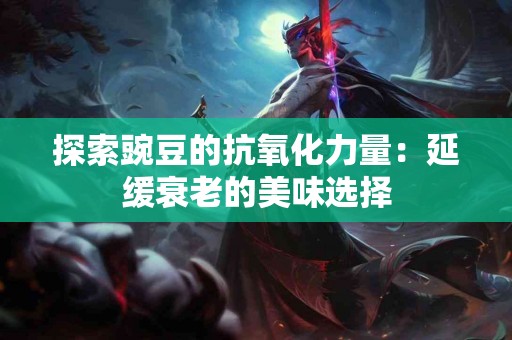 探索豌豆的抗氧化力量：延缓衰老的美味选择