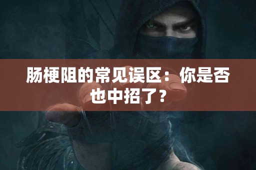 肠梗阻的常见误区：你是否也中招了？