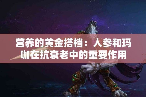 营养的黄金搭档：人参和玛咖在抗衰老中的重要作用