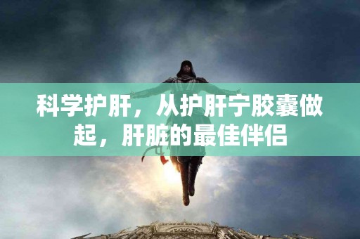 科学护肝，从护肝宁胶囊做起，肝脏的最佳伴侣