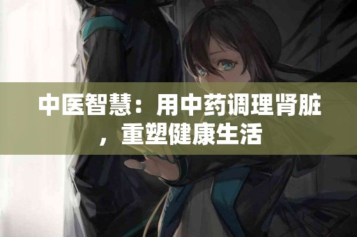 中医智慧：用中药调理肾脏，重塑健康生活
