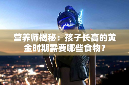 营养师揭秘：孩子长高的黄金时期需要哪些食物？