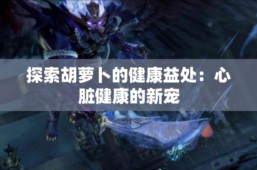 探索胡萝卜的健康益处：心脏健康的新宠