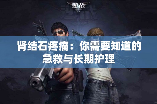 肾结石疼痛：你需要知道的急救与长期护理