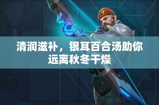 清润滋补，银耳百合汤助你远离秋冬干燥