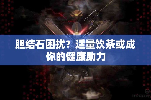 胆结石困扰？适量饮茶或成你的健康助力