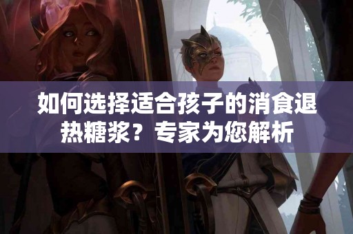如何选择适合孩子的消食退热糖浆？专家为您解析