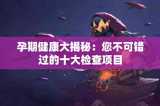 孕期健康大揭秘：您不可错过的十大检查项目