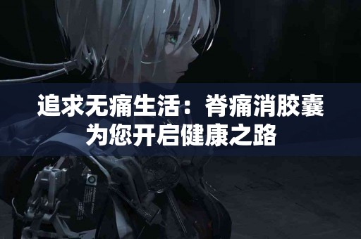 追求无痛生活：脊痛消胶囊为您开启健康之路