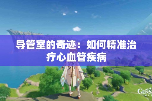 导管室的奇迹：如何精准治疗心血管疾病