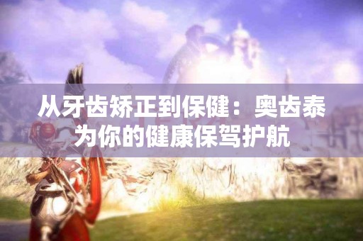 从牙齿矫正到保健：奥齿泰为你的健康保驾护航