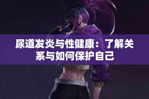 尿道发炎与性健康：了解关系与如何保护自己