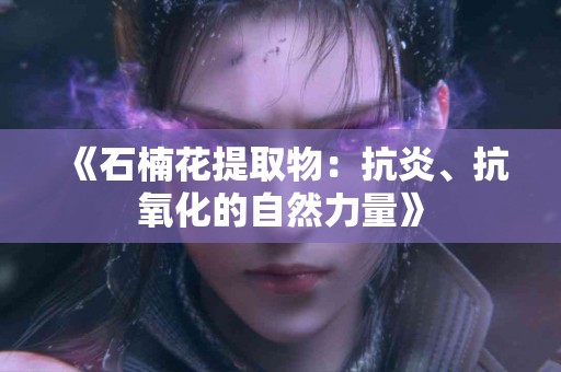 《石楠花提取物：抗炎、抗氧化的自然力量》