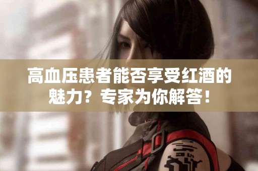 高血压患者能否享受红酒的魅力？专家为你解答！