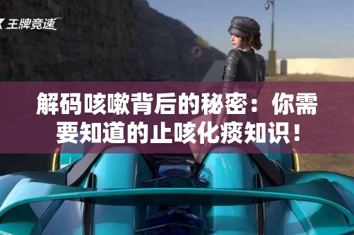 解码咳嗽背后的秘密：你需要知道的止咳化痰知识！