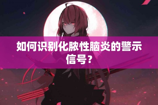 如何识别化脓性脑炎的警示信号？