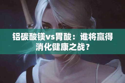 铝碳酸镁vs胃酸：谁将赢得消化健康之战？