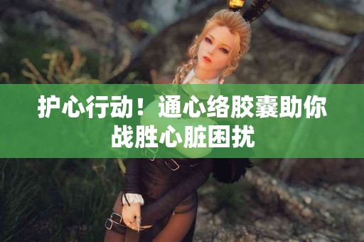 护心行动！通心络胶囊助你战胜心脏困扰