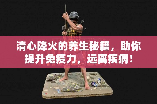 清心降火的养生秘籍，助你提升免疫力，远离疾病！