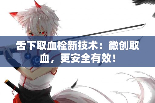 舌下取血栓新技术：微创取血，更安全有效！