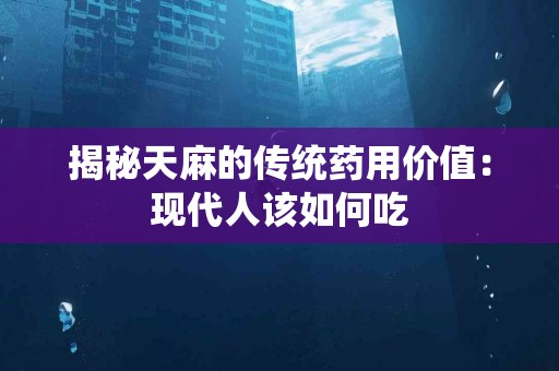 揭秘天麻的传统药用价值：现代人该如何吃