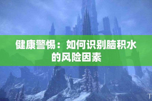 健康警惕：如何识别脑积水的风险因素