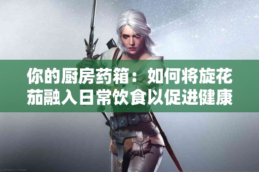 你的厨房药箱：如何将旋花茄融入日常饮食以促进健康？