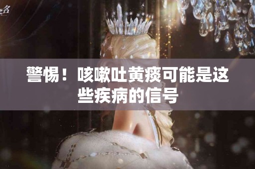 警惕！咳嗽吐黄痰可能是这些疾病的信号
