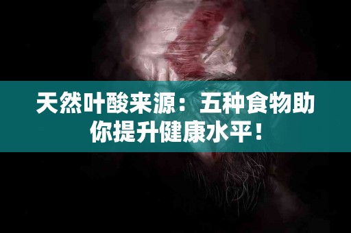 天然叶酸来源：五种食物助你提升健康水平！