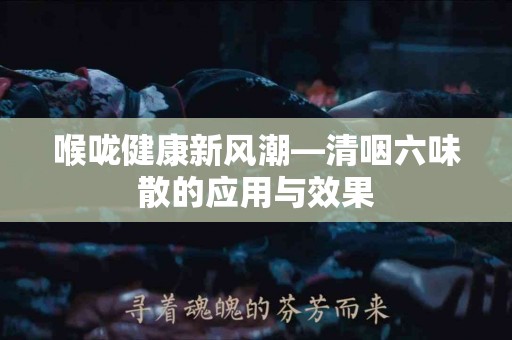 喉咙健康新风潮—清咽六味散的应用与效果