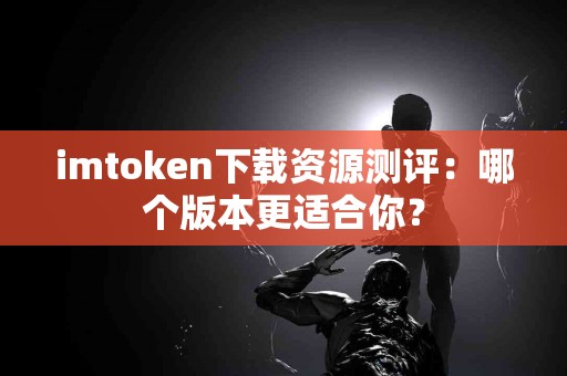 imtoken下载资源测评：哪个版本更适合你？