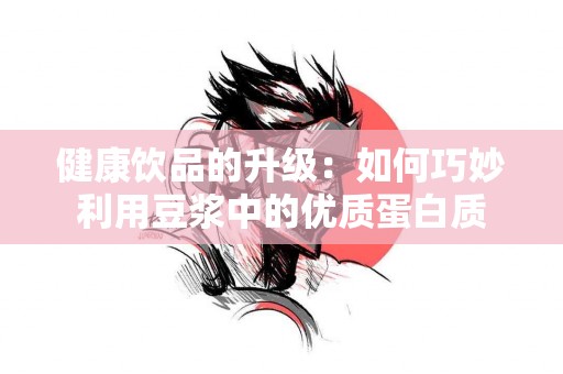 健康饮品的升级：如何巧妙利用豆浆中的优质蛋白质