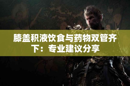 膝盖积液饮食与药物双管齐下：专业建议分享