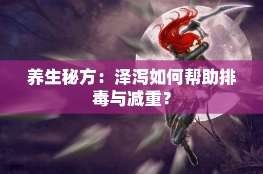 养生秘方：泽泻如何帮助排毒与减重？