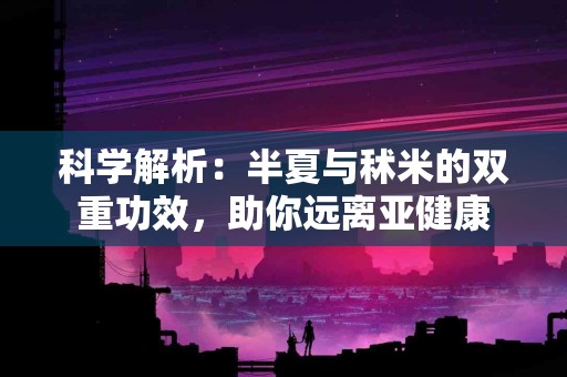 科学解析：半夏与秫米的双重功效，助你远离亚健康