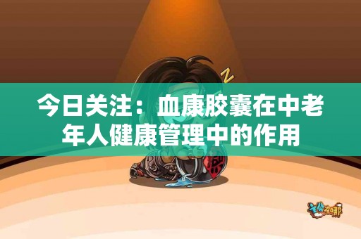 今日关注：血康胶囊在中老年人健康管理中的作用