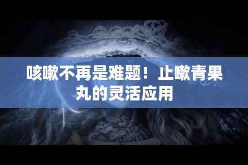 咳嗽不再是难题！止嗽青果丸的灵活应用