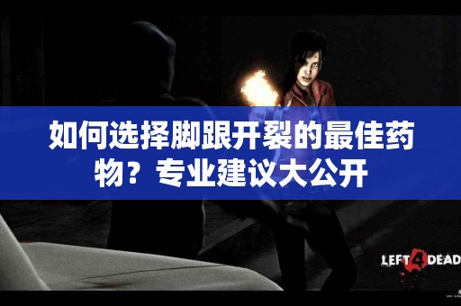 如何选择脚跟开裂的最佳药物？专业建议大公开